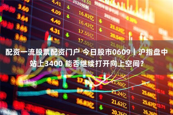 配资一流股票配资门户 今日股市0609丨沪指盘中站上3400 能否继续打开向上空间？