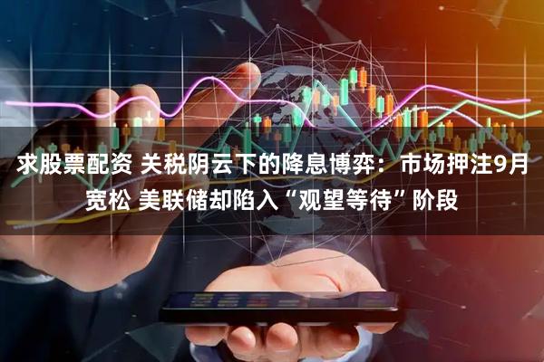 求股票配资 关税阴云下的降息博弈：市场押注9月宽松 美联储却陷入“观望等待”阶段