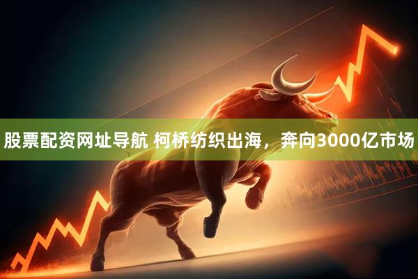 股票配资网址导航 柯桥纺织出海，奔向3000亿市场
