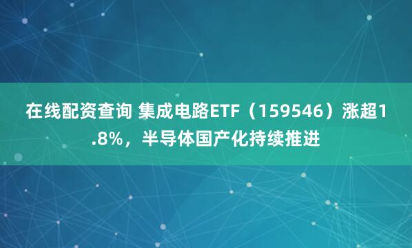 在线配资查询 集成电路ETF（159546）涨超1.8%，半导体国产化持续推进