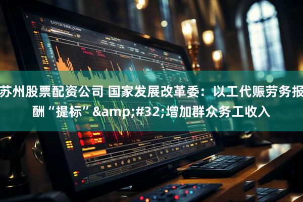 苏州股票配资公司 国家发展改革委：以工代赈劳务报酬“提标”&#32;增加群众务工收入