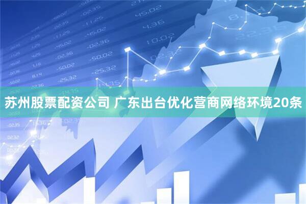 苏州股票配资公司 广东出台优化营商网络环境20条