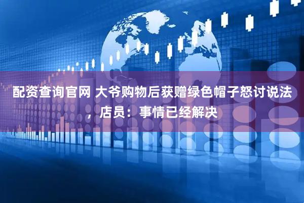 配资查询官网 大爷购物后获赠绿色帽子怒讨说法，店员：事情已经解决