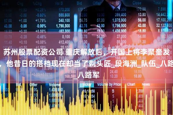 苏州股票配资公司 重庆解放后，开国上将李聚奎发现，他昔日的搭档现在却当了剃头匠_段海洲_队伍_八路军