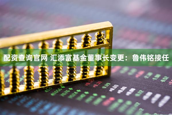 配资查询官网 汇添富基金董事长变更：鲁伟铭接任