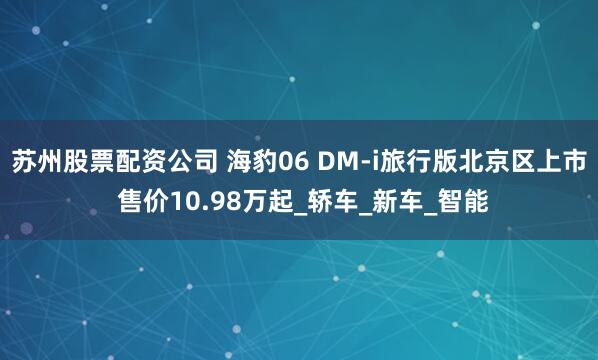 苏州股票配资公司 海豹06 DM-i旅行版北京区上市 售价10.98万起_轿车_新车_智能