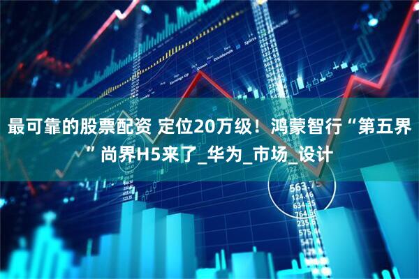 最可靠的股票配资 定位20万级！鸿蒙智行“第五界”尚界H5来了_华为_市场_设计