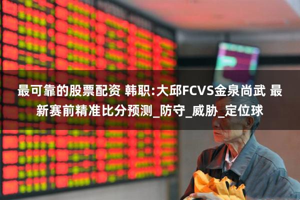 最可靠的股票配资 韩职:大邱FCVS金泉尚武 最新赛前精准比分预测_防守_威胁_定位球
