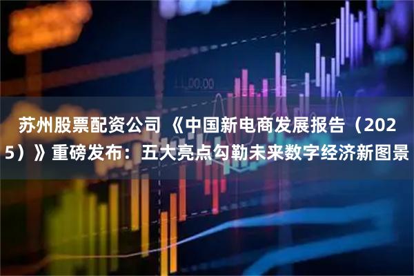 苏州股票配资公司 《中国新电商发展报告（2025）》重磅发布：五大亮点勾勒未来数字经济新图景