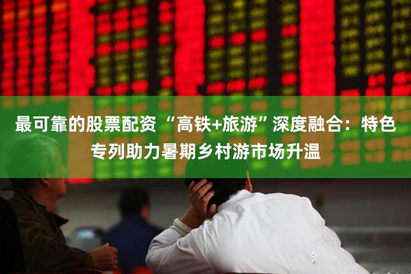 最可靠的股票配资 “高铁+旅游”深度融合：特色专列助力暑期乡村游市场升温