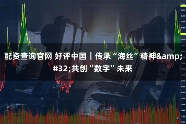 配资查询官网 好评中国｜传承“海丝”精神&#32;共创“数字”未来