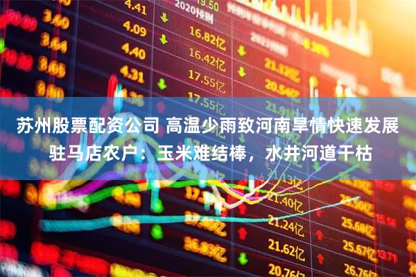 苏州股票配资公司 高温少雨致河南旱情快速发展 驻马店农户：玉米难结棒，水井河道干枯