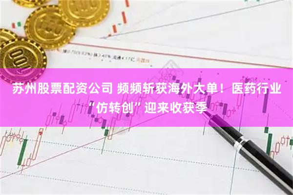 苏州股票配资公司 频频斩获海外大单！医药行业“仿转创”迎来收获季