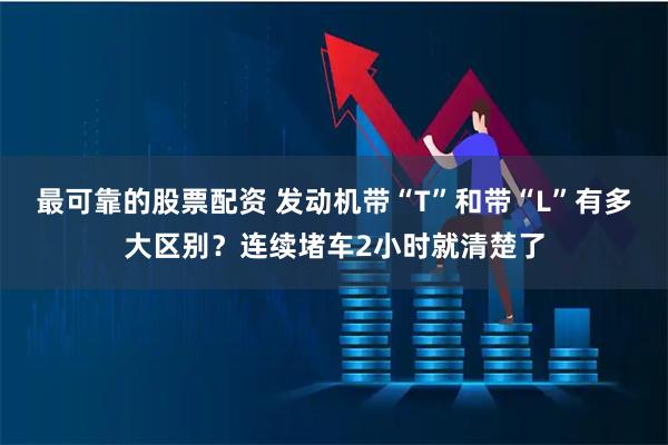 最可靠的股票配资 发动机带“T”和带“L”有多大区别？连续堵车2小时就清楚了