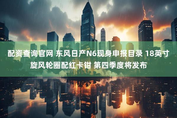 配资查询官网 东风日产N6现身申报目录 18英寸旋风轮圈配红卡钳 第四季度将发布