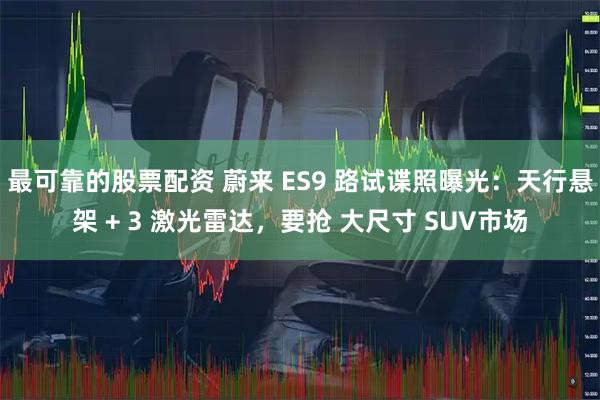 最可靠的股票配资 蔚来 ES9 路试谍照曝光:天行悬架 + 3 激光雷达,要抢 大尺寸 SUV市场