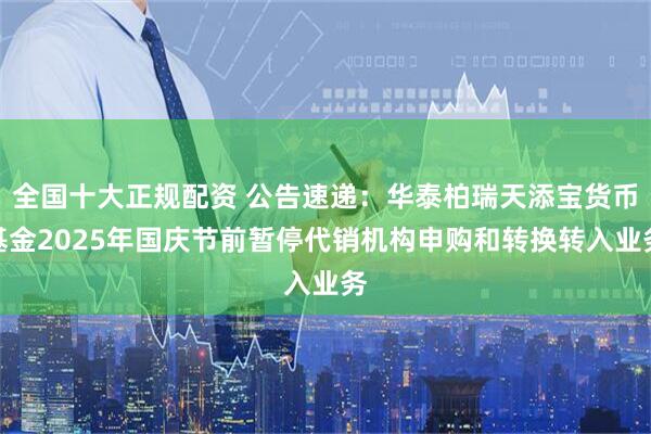 全国十大正规配资 公告速递：华泰柏瑞天添宝货币基金2025年国庆节前暂停代销机构申购和转换转入业务