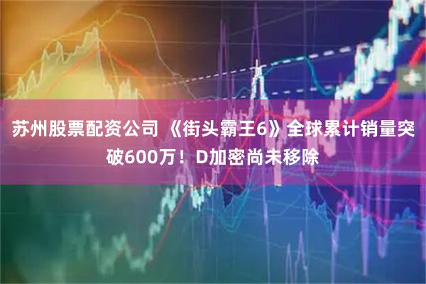 苏州股票配资公司 《街头霸王6》全球累计销量突破600万!D加密尚未移除