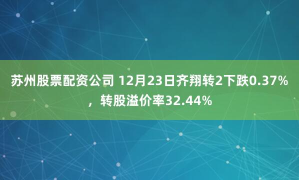 苏州股票配资公司 12月23日齐翔转2下跌0.37%,转股溢价率32.44%