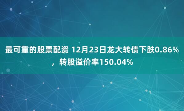 最可靠的股票配资 12月23日龙大转债下跌0.86%,转股溢价率150.04%