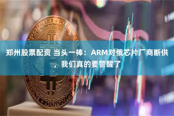 郑州股票配资 当头一棒：ARM对俄芯片厂商断供，我们真的要警醒了
