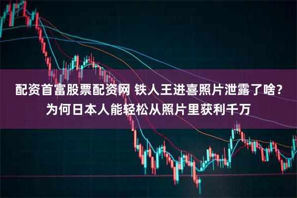 配资首富股票配资网 铁人王进喜照片泄露了啥？为何日本人能轻松从照片里获利千万