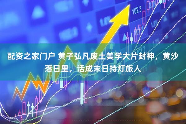 配资之家门户 黄子弘凡废土美学大片封神，黄沙落日里，活成末日持灯旅人